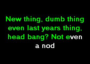 New thing, dumb thing
even last years thing,

head bang? Not even
a nod