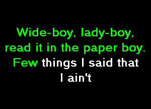 Wide-boy, Iady-boy,
read it in the paper boy.

Few things I said that
I ain't
