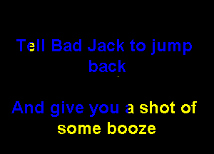 Tell Bad Jack to jump
back

And give you a shot of
some booze