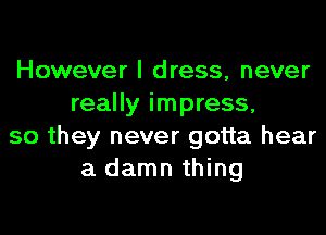 However I dress, never
really impress,

so they never gotta hear
a damn thing