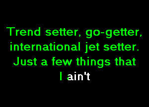 Trend setter, go-getter,
international jet setter.
Just a few things that

I ain't