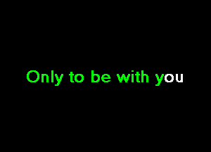 Only to be with you