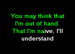 You may think that
I'm out of hand.

That I'm naive, I'll
understand