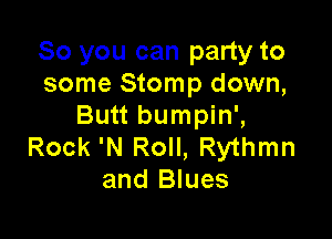 So you can party to
some Stomp down,
Butt bumpin',

Rock 'N Roll, Rythmn
and Blues