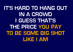 ITS HARD TO HANG OUT
IN A CROWD
I GUESS THAT'S
THE PRICE YOU PAY
TO BE SOME BIG SHOT
LIKE I AM