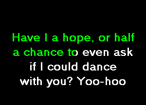 Have I a hope, or half

a chance to even ask
if I could dance
with you? Yoo-hoo
