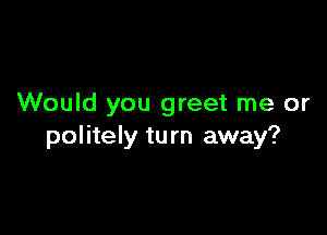 Would you greet me or

politely tu rn away?