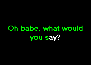 Oh babe, what would

you say?