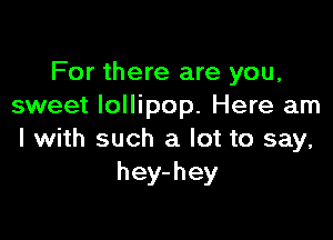 For there are you,
sweet lollipop. Here am

I with such a lot to say,
hey-hey