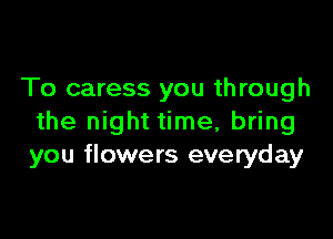 To caress you through

the night time, bring
you flowers everyday