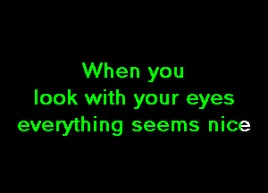 When you

look with your eyes
everything seems nice
