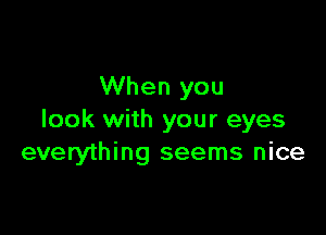 When you

look with your eyes
everything seems nice