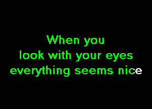 When you

look with your eyes
everything seems nice