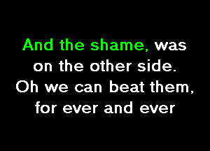 And the shame, was
on the other side.

Oh we can beat them,
for ever and ever