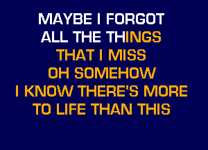 MAYBE I FORGOT
ALL THE THINGS
THAT I MISS
0H SOMEHOW
I KNOW THERE'S MORE
TO LIFE THAN THIS