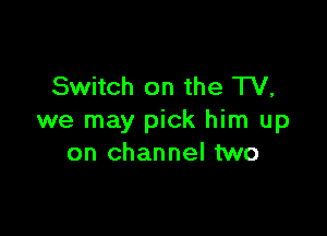 Switch on the TV,

we may pick him up
on channel two