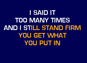 I SAID IT
TOO MANY TIMES
AND I STILL STAND FIRM
YOU GET WHAT
YOU PUT IN