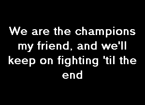 We are the champions
my friend, and we'll

keep on fighting 'til the
end