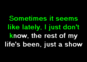 Sometimes it seems
like lately, I just don't

know, the rest of my
life's been, just a show