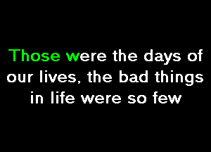 Those were the days of

our lives, the bad things
in life were so few