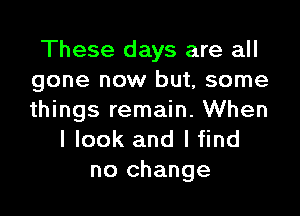 These days are all
gone now but, some

things remain. When
I look and lfind
no change