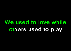 We used to love while

others used to play