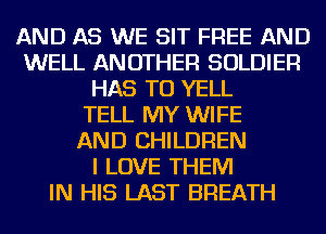 AND AS WE SIT FREE AND
WELL ANOTHER SOLDIER
HAS TO YELL
TELL MY WIFE
AND CHILDREN
I LOVE THEM
IN HIS LAST BREATH