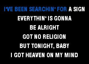 I'VE BEEN SERRCHIH' FOR A SIGN
EUERYTHIH' IS GONNA
BE ALRIGHT
GOT H0 RELIGION
BUT TONIGHT, BABY
I GOT HEAVEN OH MY MIND