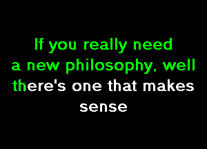 If you really need
a new philosophy, well

there's one that makes
sense