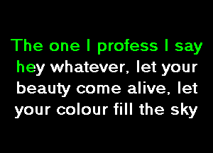 The one I profess I say
hey whatever, let your
beauty come alive, let
your colour fill the sky