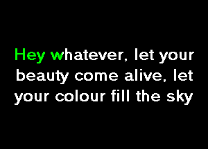 Hey whatever, let your

beauty come alive, let
your colour fill the sky