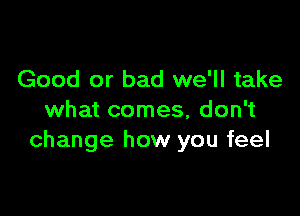 Good or bad we'll take

what comes, don't
change how you feel