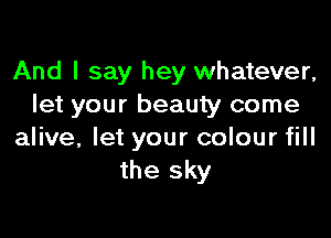 And I say hey whatever,
let your beauty come

alive, let your colour fill
the sky