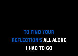 TO FIND YOUR
REFLECTIOH'S ALL ALONE
I HAD TO GO