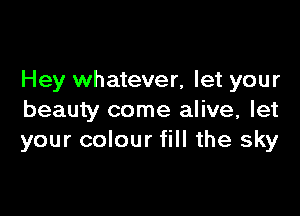 Hey whatever, let your

beauty come alive, let
your colour fill the sky