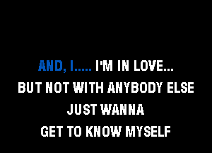 AND, I ..... I'M IN LOVE...
BUT NOT WITH ANYBODY ELSE
JUST WANNA
GET TO KNOW MYSELF