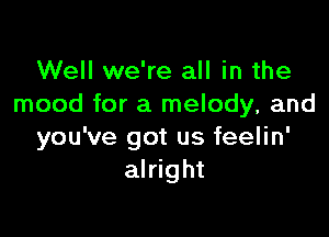 Well we're all in the
mood for a melody, and

you've got us feelin'
alright