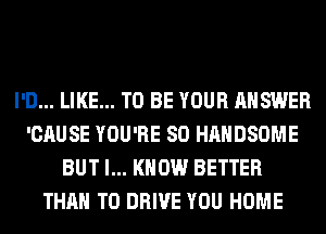 I'D... LIKE... TO BE YOUR ANSWER
'CAUSE YOU'RE SO HAHDSOME
BUT I... KNOW BETTER
THAN TO DRIVE YOU HOME