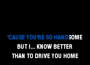 'CAUSE YOU'RE SO HAHDSOME
BUT I... KNOW BETTER
THAN TO DRIVE YOU HOME