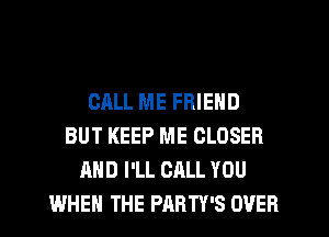 CALL ME FRIEND
BUT KEEP ME CLOSER
AND I'LL CALL YOU
WHEN THE PARTY'S OVER