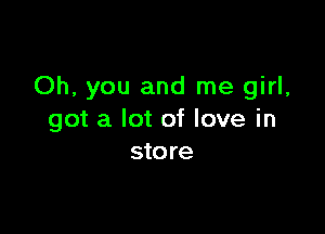 Oh, you and me girl,

got a lot of love in
store