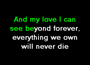 And my love I can
see beyond forever,

everything we own
will never die