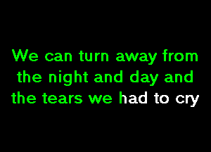 We can turn away from

the night and day and
the tears we had to cry