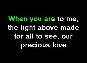 When you are to me,
the light above made

for all to see, our
precious love
