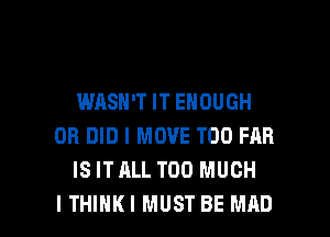 WASN'T IT ENOUGH
0R DID l MOVE T00 FRR
IS ITALL TOO MUCH

I THIHKI MUST BE MAD l