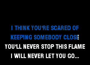 I THINK YOU'RE SCARED 0F
KEEPING SOMEBODY CLOSE
YOU'LL NEVER STOP THIS FLAME
I WILL NEVER LET YOU GO...