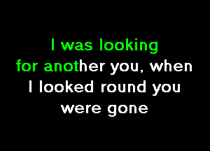 I was looking
for another you, when

I looked round you
were gone