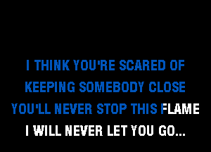 I THINK YOU'RE SCARED 0F
KEEPING SOMEBODY CLOSE
YOU'LL NEVER STOP THIS FLAME
I WILL NEVER LET YOU GO...