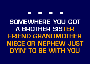 SOMEWHERE YOU GOT
A BROTHER SISTER
FRIEND GRANDMOTHER
NIECE OR NEPHEWr JUST
DYIN' TO BE WITH YOU