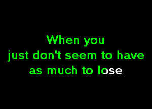 When you

just don't seem to have
as much to lose